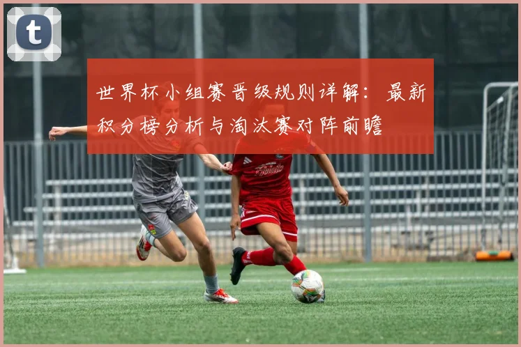 世界杯小组赛晋级规则详解：最新积分榜分析与淘汰赛对阵前瞻