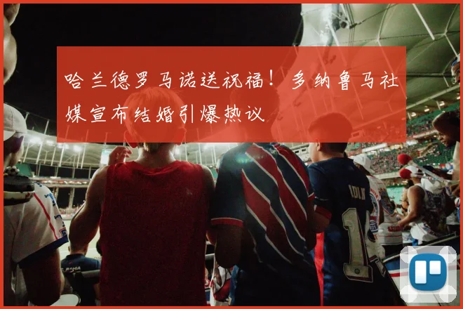 哈兰德罗马诺送祝福！多纳鲁马社媒宣布结婚引爆热议