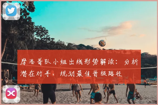 摩洛哥队小组出线形势解读：分析潜在对手，规划最佳晋级路径