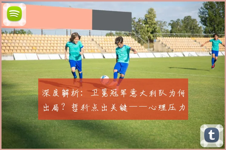 深度解析:卫冕冠军意大利队为何出局?哲科点出关键——心理压力如何摧毁球队表现