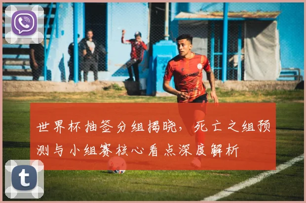 世界杯抽签分组揭晓，死亡之组预测与小组赛核心看点深度解析