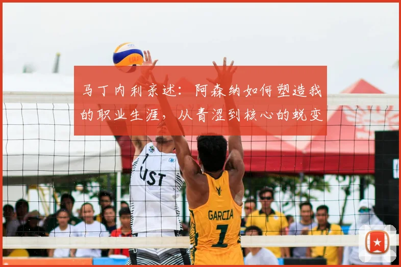 马丁内利亲述：阿森纳如何塑造我的职业生涯，从青涩到核心的蜕变之路