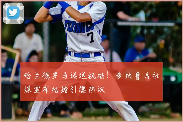 哈兰德罗马诺送祝福！多纳鲁马社媒宣布结婚引爆热议