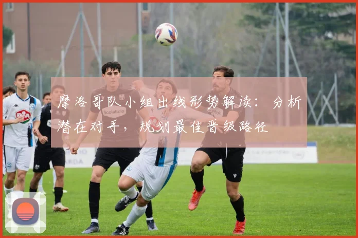 摩洛哥队小组出线形势解读：分析潜在对手，规划最佳晋级路径