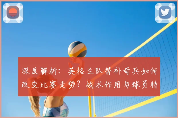 深度解析：英格兰队替补奇兵如何改变比赛走势？战术作用与球员特点全剖析