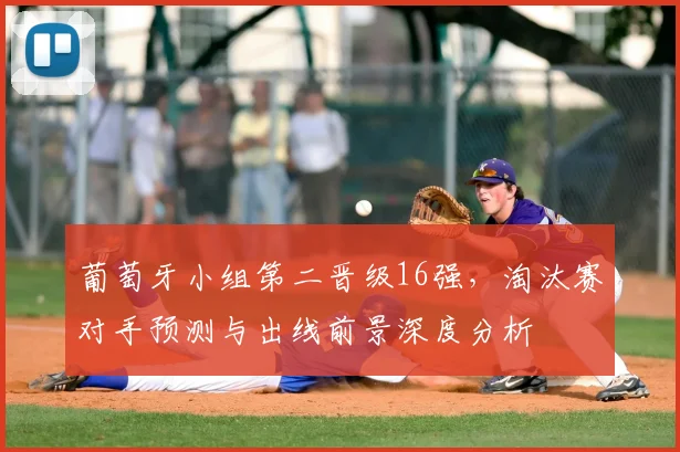 葡萄牙小组第二晋级16强，淘汰赛对手预测与出线前景深度分析