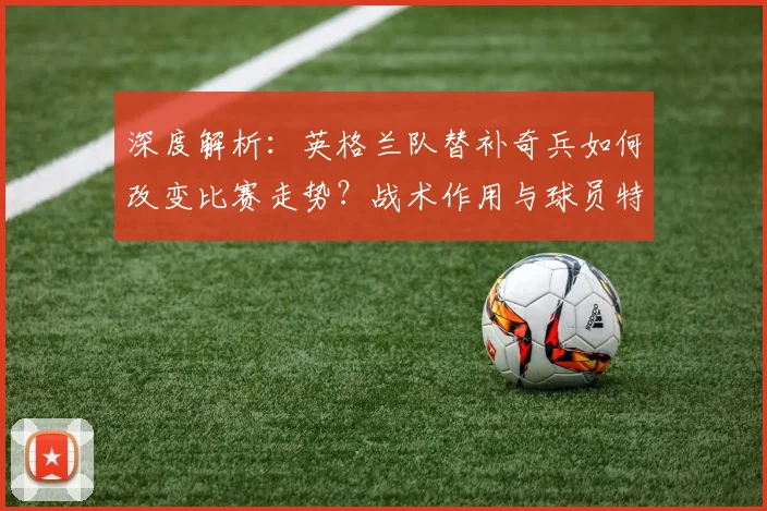 深度解析：英格兰队替补奇兵如何改变比赛走势？战术作用与球员特点全剖析