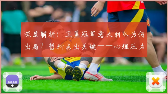 深度解析：卫冕冠军意大利队为何出局？哲科点出关键——心理压力如何摧毁球队表现